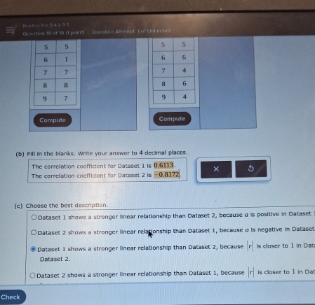 Practce 53 48 55
Question 18 of (1 paint) Question Attempt t of Untimited
Compute Compute
(b) Fill in the blanks. Write your answer to 4 decimal places.
The correlation coefficient for Dataset 1 is 0,6113.
The correlation coefficient for Dataset 2 is -0.8172 × 5
(c) Choose the best description.
Dataset 1 shows a stronger linear relationship than Dataset 2, because α is positive in Dataset
Dataset 2 shows a stronger linear relationship than Dataset 1, because α is negative in Dataset
Dataset 1 shows a stronger linear relationship than Dataset 2, because r is closer to 1 in Dat
Dataset 2
Dataset 2 shows a stronger linear relationship than Dataset 1, because r is closer to 1 in Da
Check