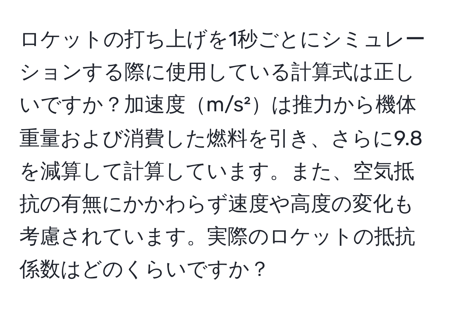 ロケットの打ち上げを1秒ごとにシミュレーションする際に使用している計算式は正しいですか？加速度m/s²は推力から機体重量および消費した燃料を引き、さらに9.8を減算して計算しています。また、空気抵抗の有無にかかわらず速度や高度の変化も考慮されています。実際のロケットの抵抗係数はどのくらいですか？