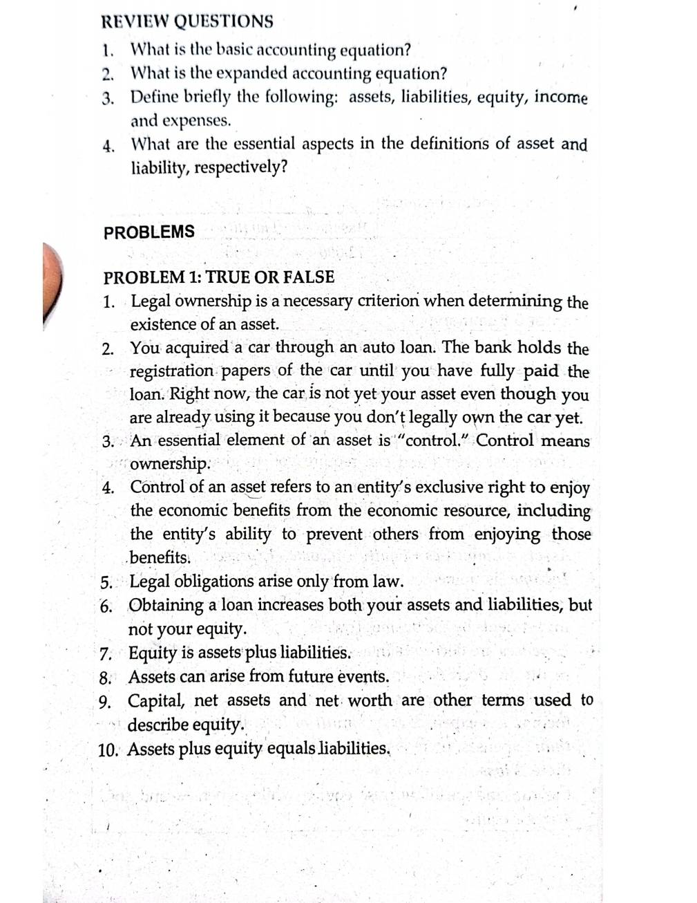 REVIEW QUESTIONS 
1. What is the basic accounting equation? 
2. What is the expanded accounting equation? 
3. Define briefly the following: assets, liabilities, equity, income 
and expenses. 
4. What are the essential aspects in the definitions of asset and 
liability, respectively? 
PROBLEMS 
PROBLEM 1: TRUE OR FALSE 
1. Legal ownership is a necessary criterion when determining the 
existence of an asset. 
2. You acquired a car through an auto loan. The bank holds the 
registration papers of the car until you have fully paid the 
loan. Right now, the car is not yet your asset even though you 
are already using it because you don't legally own the car yet. 
3. An essential element of an asset is “control.” Control means 
ownership. 
4. Control of an asset refers to an entity's exclusive right to enjoy 
the economic benefits from the economic resource, including 
the entity's ability to prevent others from enjoying those 
benefits. 
5. Legal obligations arise only from law. 
6. Obtaining a loan increases both your assets and liabilities, but 
not your equity. 
7. Equity is assets plus liabilities. 
8. Assets can arise from future events. 
9. Capital, net assets and net worth are other terms used to 
describe equity. 
10. Assets plus equity equals liabilities.