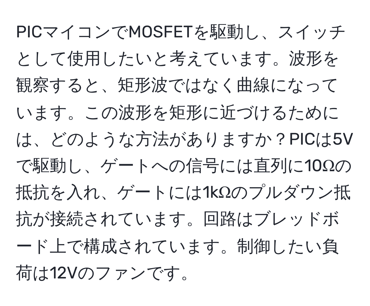 PICマイコンでMOSFETを駆動し、スイッチとして使用したいと考えています。波形を観察すると、矩形波ではなく曲線になっています。この波形を矩形に近づけるためには、どのような方法がありますか？PICは5Vで駆動し、ゲートへの信号には直列に10Ωの抵抗を入れ、ゲートには1kΩのプルダウン抵抗が接続されています。回路はブレッドボード上で構成されています。制御したい負荷は12Vのファンです。