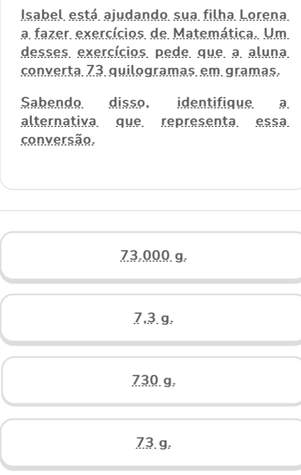 Isabel está ajudando sua filha Lorena
a fazer exercícios de Matemática. Um
desses. exercícios. pede. que. a aluna.
converta 73 quilogramas. em gramas.
Sabendo disso, identifique a
alternativa que representa. essa
conversão.
73.000 g.
7,३. g.
730. g.
73. g.