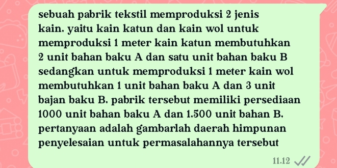 sebuah pabrik tekstil memproduksi 2 jenis 
kain, yaitu kain katun dan kain wol untuk 
memproduksi 1 meter kain katun membutuhkan
2 unit bahan baku A dan satu unit bahan baku B 
sedangkan untuk memproduksi 1 meter kain wol 
membutuhkan 1 unit bahan baku A dan 3 unit 
bajan baku B. pabrik tersebut memiliki persediaan
1000 unit bahan baku A dan 1,500 unit bahan B. 
pertanyaan adalah gambarlah daerah himpunan 
penyelesaian untuk permasalahannya tersebut
11.12