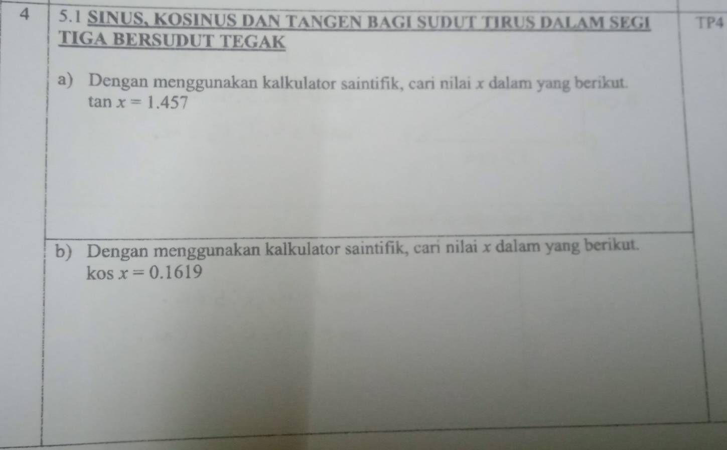 4 5.1 SINUS, KOSINUS DAN TANGEN BAGI SUDUT TIRUS DALAM SEGI TP4 
TIGA BERSUDUT TEGAK 
a) Dengan menggunakan kalkulator saintifik, cari nilai x dalam yang berikut.
tan (-3,4) x=1.457
b) Dengan menggunakan kalkulator saintifik, cari nilai x dalam yang berikut. 
kos x=0.1619