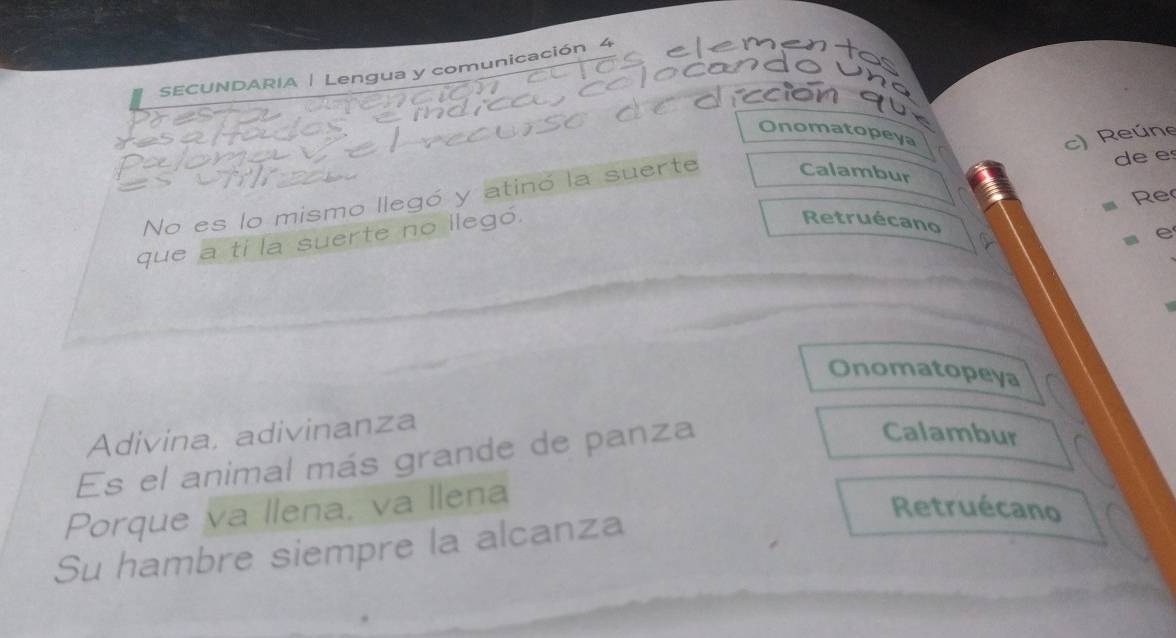 SECUNDARIA | Lengua y comunicación 4 
entas 
o u n a 
ción qu 
Onomatopeya 
c) Reúne 
No es lo mismo llegó y atinó la suerte Calambur de e 
Re 
e 
que a ti la suerte no ilegó. 
Retruécano 
Onomatopeya 
Adivina, adivinanza 
Es el animal más grande de panza 
Calambur 
Porque va llena, va llena 
Su hambre siempre la alcanza 
Retruécano