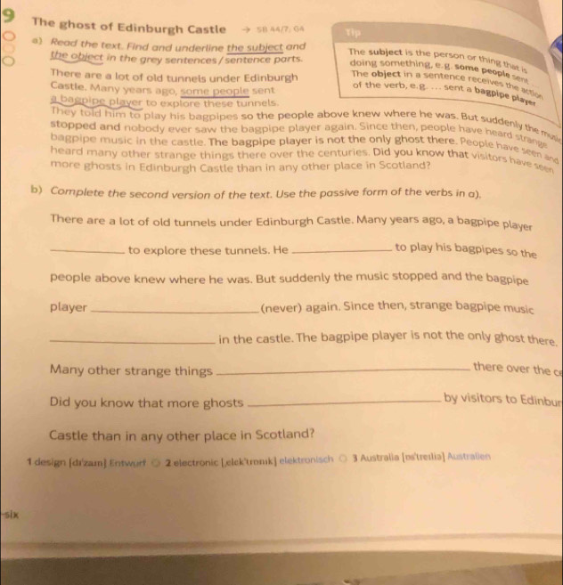 The ghost of Edinburgh Castle → SB 44/7: G4 Tip 
a) Read the text. Find and underline the subject and 
the object in the grey sentences /sentence parts. 
The subject is the person or thing that is 
doing something, e.g. some people sent 
There are a lot of old tunnels under Edinburgh 
The object in a sentence receives the action 
Castle. Many years ago, some people sent 
of the verb, e.g. ... sent a bagpipe player 
a bagpipe player to explore these tunnels. 
They told him to play his bagpipes so the people above knew where he was. But suddenly the musie 
stopped and nobody ever saw the bagpipe player again. Since then, people have heard strang 
bagpipe music in the castle. The bagpipe player is not the only ghost there. People have seen and 
heard many other strange things there over the centuries. Did you know that visitors have seen 
more ghosts in Edinburgh Castle than in any other place in Scotland? 
b) Complete the second version of the text. Use the passive form of the verbs in a), 
There are a lot of old tunnels under Edinburgh Castle. Many years ago, a bagpipe player 
_to explore these tunnels. He_ 
to play his bagpipes so the 
people above knew where he was. But suddenly the music stopped and the bagpipe 
player_ (never) again. Since then, strange bagpipe music 
_in the castle. The bagpipe player is not the only ghost there. 
Many other strange things_ 
there over the c 
Did you know that more ghosts_ 
by visitors to Edinbur 
Castle than in any other place in Scotland? 
1 design [dr'zam] Entwurf ○ 2 electronic [,elek'tromk] elektronisch ○ 3 Australia [es'treɪlia] Australien 
-six