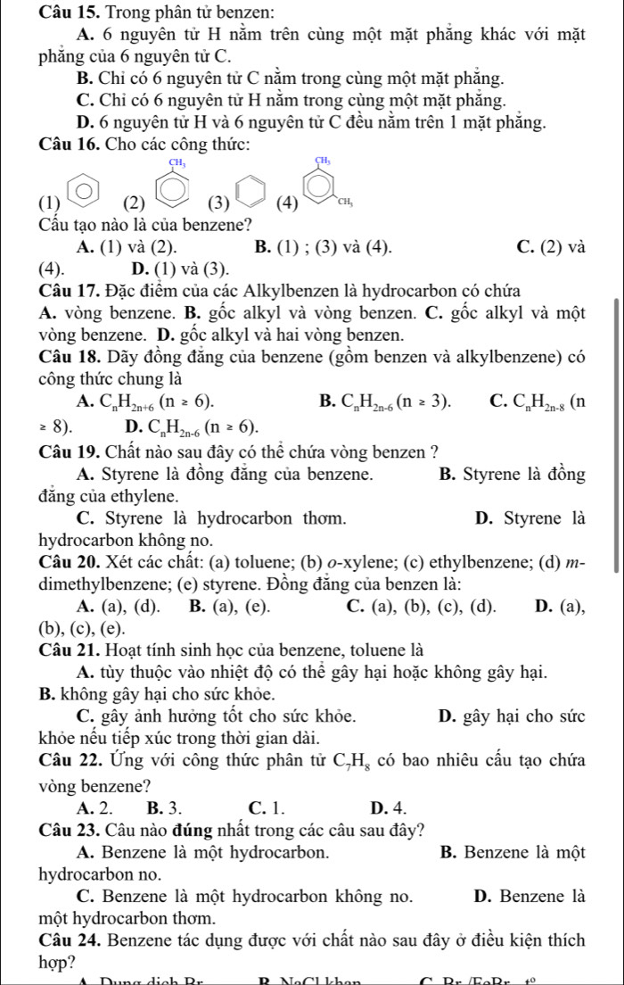 Trong phân tử benzen:
A. 6 nguyên tử H nằm trên cùng một mặt phẳng khác với mặt
phăng của 6 nguyên tử C.
B. Chỉ có 6 nguyên tử C nằm trong cùng một mặt phẳng.
C. Chỉ có 6 nguyên tử H nằm trong cùng một mặt phăng.
D. 6 nguyên tử H và 6 nguyên tử C đều nằm trên 1 mặt phẳng.
Câu 16. Cho các công thức:
CH_3
(1) (2) (3) (4) CH_3
Cầu tạo nào là của benzene?
A. (1) và (2). B. (1) ; (3) và (4). C. (2) và
(4). D. (1) và (3).
Câu 17. Đặc điểm của các Alkylbenzen là hydrocarbon có chứa
A. vòng benzene. B. gốc alkyl và vòng benzen. C. gốc alkyl và một
vòng benzene. D. gốc alkyl và hai vòng benzen.
Câu 18. Dãy đồng đẳng của benzene (gồm benzen và alkylbenzene) có
công thức chung là
A. C_nH_2n+6(n≥ 6). B. C_nH_2n-6(n≥ 3). C. C_nH_2n- .8 (n
≥ 8) D. C_nH_2n-6(n≥ 6).
Câu 19. Chất nào sau đây có thể chứa vòng benzen ?
A. Styrene là đồng đẳng của benzene. B. Styrene là đồng
đăng của ethylene.
C. Styrene là hydrocarbon thơm. D. Styrene là
hydrocarbon không no.
Câu 20. Xét các chất: (a) toluene; (b) ø-xylene; (c) ethylbenzene; (d) m-
dimethylbenzene; (e) styrene. Đồng đẳng của benzen là:
A. (a), (d). B. (a), (e). C. (a), (b), (c), (d). D. (a),
(b), (c), (e).
Câu 21. Hoạt tính sinh học của benzene, toluene là
A. tùy thuộc vào nhiệt độ có thể gây hại hoặc không gây hại.
B. không gây hại cho sức khỏe.
C. gây ảnh hưởng tốt cho sức khỏe. D. gây hại cho sức
khỏe nếu tiếp xúc trong thời gian dài.
Câu 22. Ứng với công thức phân tử C_7H_8 có bao nhiêu cấu tạo chứa
vòng benzene?
A. 2. B. 3. C. 1. D. 4.
Câu 23. Câu nào đúng nhất trong các câu sau đây?
A. Benzene là một hydrocarbon. B. Benzene là một
hydrocarbon no.
C. Benzene là một hydrocarbon không no. D. Benzene là
một hydrocarbon thơm.
Câu 24. Benzene tác dụng được với chất nào sau đây ở điều kiện thích
hợp?