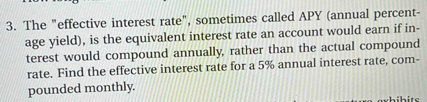 The "effective interest rate", sometimes called APY (annual percent- 
age yield), is the equivalent interest rate an account would earn if in- 
terest would compound annually, rather than the actual compound 
rate. Find the effective interest rate for a 5% annual interest rate, com- 
pounded monthly.