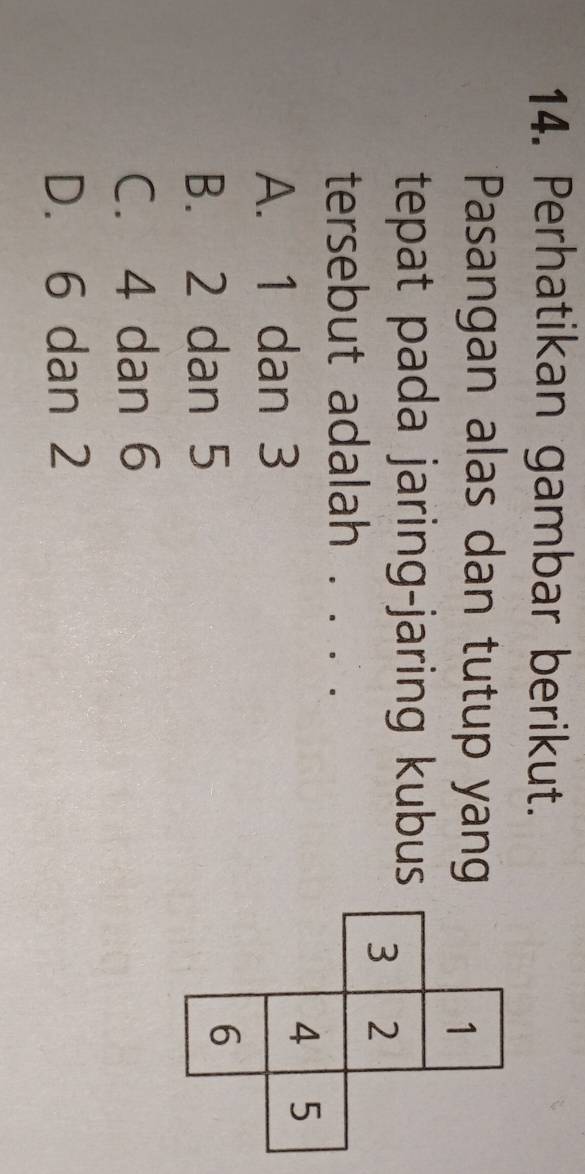 Perhatikan gambar berikut.
Pasangan alas dan tutup yang
tepat pada jaring-jaring kubus
tersebut adalah .
A. 1 dan 3
B. 2 dan 5
C. 4 dan 6
D. 6 dan 2