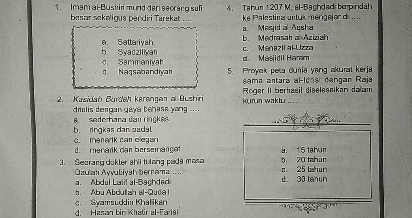 Imam al-Bushiri murid dari seorang sufi 4. Tahun 1207 M, al-Baghdadi berpindah
besar sekaligus pendiri Tarekat ... ke Palestina untuk mengajar di ....
a. Masjid al-Aqsha
a. Sattariyah b. Madrasah al-Aziziah
b. Syadziliyah c. Manazil al-Uzza
c. Sammaniyah d. Masjidil Haram
d. Naqsabandiyah 5. Proyek peta dunia yang akurat kerja
sama antara al-Idrisi dengan Raja
Roger II berhasil diselesaikan dalam
2. Kasidah Burdah karangan al-Bushiri kurun waktu ....
ditulis dengan gaya bahasa yang ....
a. sederhana dan ringkas
b. ringkas dan padat
c. menarik dan elegan
d. menarik dan bersemangat a. 15 tahun
3. Seorang dokter ahli tulang pada masa b. 20 tahun
Daulah Ayyubiyah bernama .... c. 25 tahun
a. Abdul Latif al-Baghdadi
d. 30 tahun
b. Abu Abdullah al-Quda'i
c. Syamsuddin Khallikan
d. Hasan bin Khatir al-Farisi