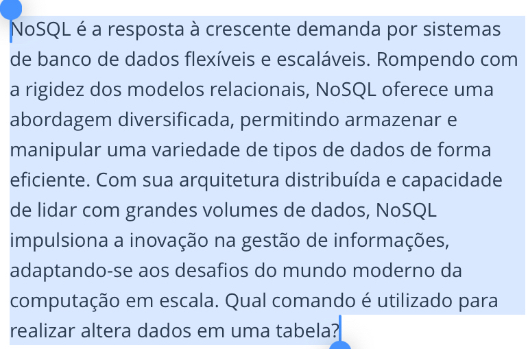 NoSQL é a resposta à crescente demanda por sistemas 
de banco de dados flexíveis e escaláveis. Rompendo com 
a rigidez dos modelos relacionais, NoSQL oferece uma 
abordagem diversificada, permitindo armazenar e 
manipular uma variedade de tipos de dados de forma 
eficiente. Com sua arquitetura distribuída e capacidade 
de lidar com grandes volumes de dados, NoSQL 
impulsiona a inovação na gestão de informações, 
adaptando-se aos desafios do mundo moderno da 
computação em escala. Qual comando é utilizado para 
realizar altera dados em uma tabela?