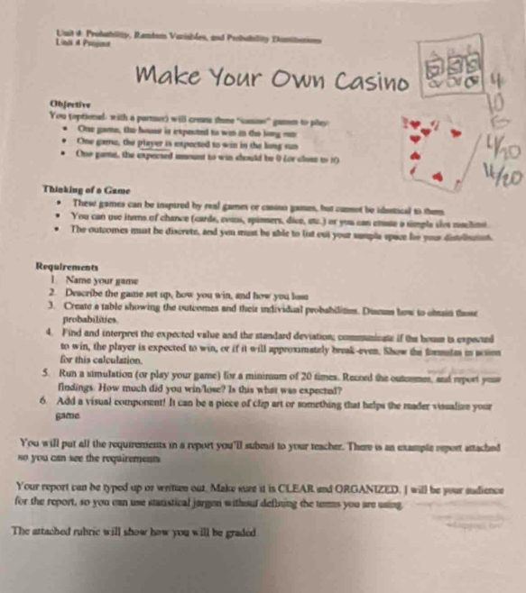 Luit d: Probahlity, Rambom Vazisbles, and Probability Dami 
Liail 4 Prssomt 
Make Your Own Casino 
Objective 
You toptional, with a purmer) will cress thne "casie” gamm to play 
One game, the huse is ixpected to wan in to long mn 
One game, the player is expected to win in the long sun 
One game, the expected iount to win chould be 9 for clase to 10
Thinking of a Game 
. 
These games can be inspired by real games or cassno games, but cunmot be idantical as them 
You can use iterns of chance (cards, ceas, spinsers, dive, etz.) or you can enate a simple sãos maclime 
The outcomes must be discrete, and you must be able to list out your sumpla space lve your distellnnnt 
Requirements 
1. Name your game 
2. Describe the game set up, how you win, and how you lose 
3. Create a table showing the outcomes and their individual probabilites. Disnus how to obain those 
probabilities. 
4. Find and interpret the expected value and the standard deviation; communioae if the housm is expecued 
to win, the player is expected to win, or if it will approximately break-even. Show the formatm in aoson 
for this calculation. 
5. Run a simulation (or play your game) for a mininum of 20 times. Record the outcrmes, and eport you 
findings. How much did you win/lose? Is this what was expected? 
6. Add a visual component! It can be a piece of clip art or something that helps the mader visualiae your 
game 
You will put all the requirements in a report you'll submit to your teacher. Ther is an example report attached 
so you can see the requirement 
Your report can be typed up or written out. Make sure it is CLEAR and ORGANIZED. I will be your andience 
for the report, so you can use stanistical jargen withoul defining the temms you are using 
The attached rubric will show how you will be graded