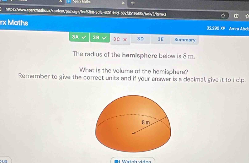 Sparx Maths × + 
https://www.sparxmaths.uk/student/package/feaf6fb8-9dfc-4301-bfcf-b92fd519b88c/task/3/item/3 
rx Maths 32,295 XP Amra Abdı 
3A 3B 3C × 3 D 3 E Summary 
The radius of the hemisphere below is 8 m. 
What is the volume of the hemisphere? 
Remember to give the correct units and if your answer is a decimal, give it to 1 d.p. 
us Watch video