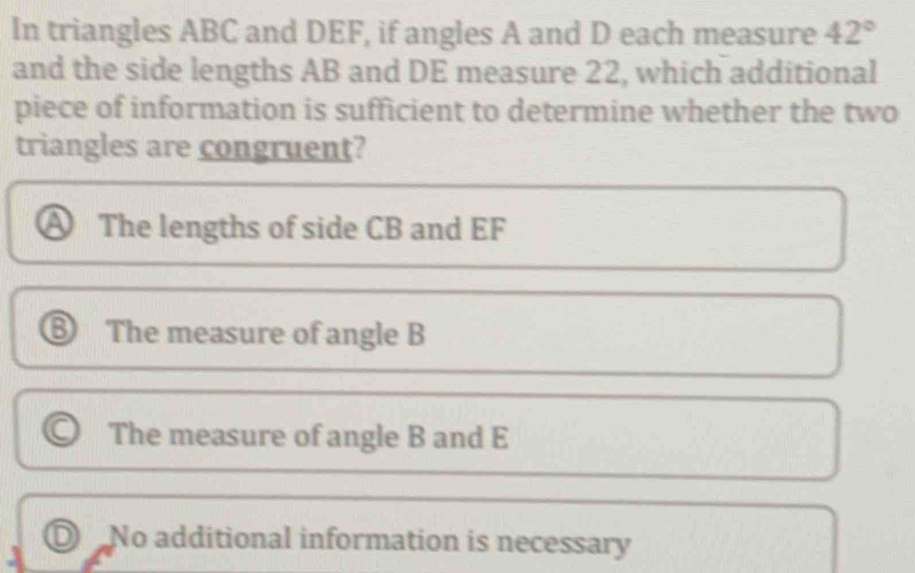 In triangles ABC and DEF, if angles A and D each measure 42°
and the side lengths AB and DE measure 22, which additional
piece of information is sufficient to determine whether the two
triangles are congruent?
A The lengths of side CB and EF
⑥ The measure of angle B
The measure of angle B and E
D No additional information is necessary