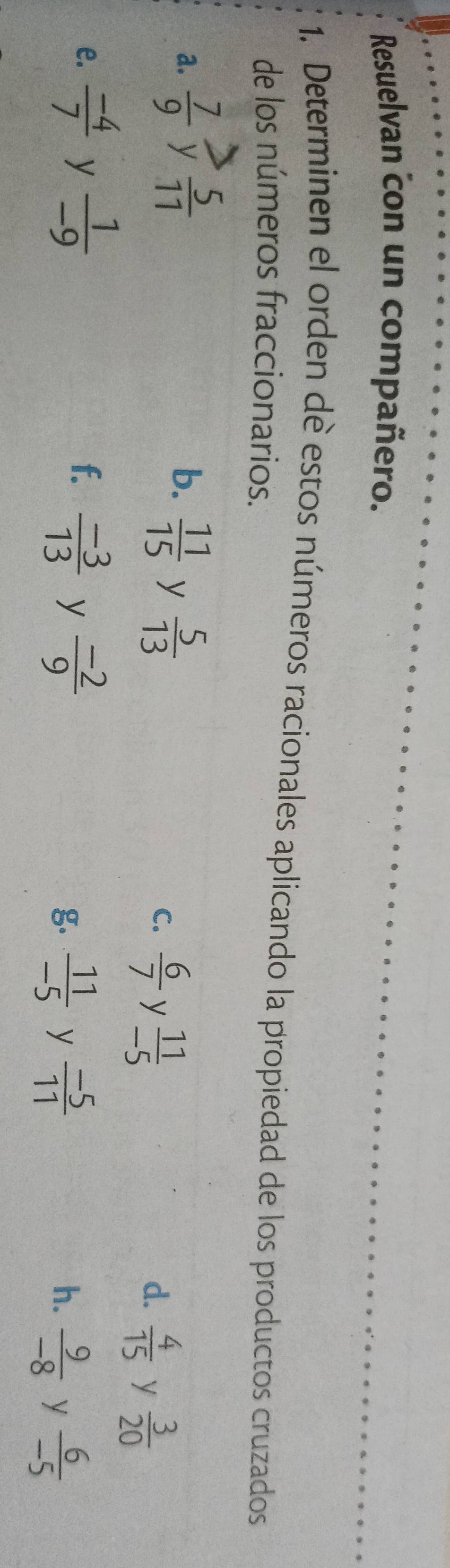 Resuelvan con un compañero. 
1. Determinen el orden de estos números racionales aplicando la propiedad de los productos cruzados 
de los números fraccionarios. 
a.  7/9  y  5/11  b.  11/15  y  5/13 
C.  6/7  y  11/-5 
d.  4/15  y  3/20 
f. 
e.  (-4)/7  y  1/-9   (-3)/13  y  (-2)/9   11/-5  y  (-5)/11  y  6/-5 
g 
h.  9/-8 