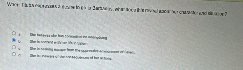 When Tituba expresses a desire to go to Barbados, what does this reveal about her character and situation?
a She believes she has committed no wrongdoing.
b She is content with her life in Salem.
c She is seeking escape from the oppressive environment of Salem.
d She is unaware of the consequences of her actions.