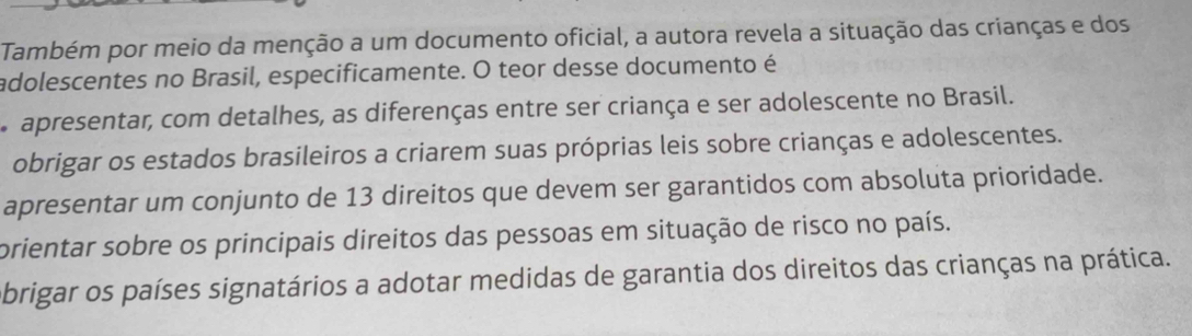 Também por meio da menção a um documento oficial, a autora revela a situação das crianças e dos
adolescentes no Brasil, especificamente. O teor desse documento é
apresentar, com detalhes, as diferenças entre ser criança e ser adolescente no Brasil.
obrigar os estados brasileiros a criarem suas próprias leis sobre crianças e adolescentes.
apresentar um conjunto de 13 direitos que devem ser garantidos com absoluta prioridade.
prientar sobre os principais direitos das pessoas em situação de risco no país.
obrigar os países signatários a adotar medidas de garantia dos direitos das crianças na prática.