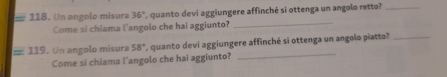 Un angolo misura 36° ', quanto devi aggiungere affinché si ottenga un angolo retto?_ 
Come si chiama l’angolo che hai aggiunto? 
_ 
_ 
119. Un angolo misura 58° , quanto devi aggiungere affinché si ottenga un angolo piatto?_ 
Come si chiama l’angolo che hai aggiunto?