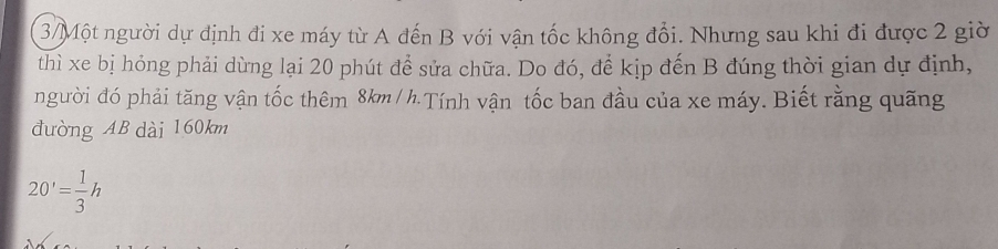 3/Một người dự định đi xe máy từ A đến B với vận tốc không đổi. Nhưng sau khi đi được 2 giờ 
thì xe bị hóng phải dừng lại 20 phút để sửa chữa. Do đó, để kịp đến B đúng thời gian dự định, 
người đó phải tăng vận tốc thêm 8km / h.Tính vận tốc ban đầu của xe máy. Biết rằng quãng 
đường AB dài 160km
20'= 1/3 h