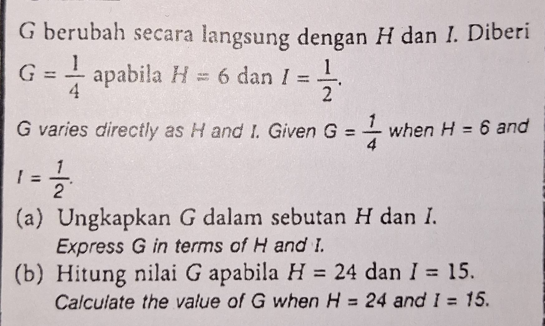 berubah secara langsung dengan H dan I. Diberi
G= 1/4  apabila H=6 dan I= 1/2 .
G varies directly as H and I. Given G= 1/4  when H=6 and
I= 1/2 . 
(a) Ungkapkan G dalam sebutan H dan I. 
Express G in terms of H and I. 
(b) Hitung nilai G apabila H=24 dan I=15. 
Calculate the value of G when H=24 and I=15.