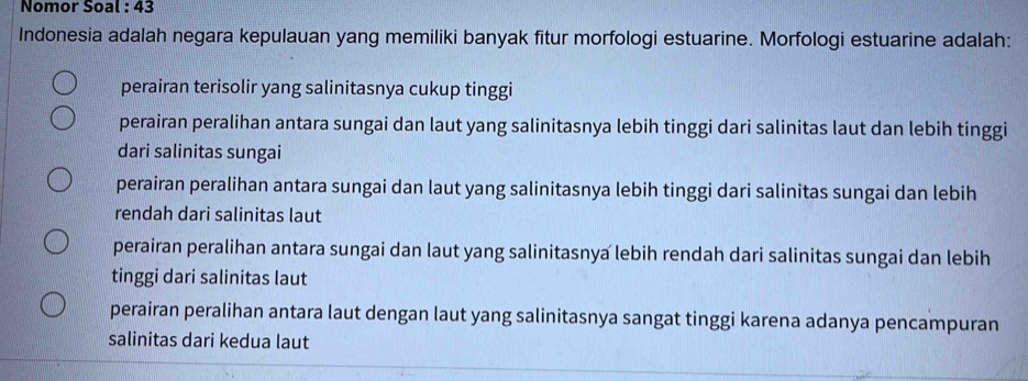 Nomor Soal : 43
Indonesia adalah negara kepulauan yang memiliki banyak fitur morfologi estuarine. Morfologi estuarine adalah:
perairan terisolir yang salinitasnya cukup tinggi
perairan peralihan antara sungai dan laut yang salinitasnya lebih tinggi dari salinitas laut dan lebih tinggi
dari salinitas sungai
perairan peralihan antara sungai dan laut yang salinitasnya lebih tinggi dari salinitas sungai dan lebih
rendah dari salinitas laut
perairan peralihan antara sungai dan laut yang salinitasnya lebih rendah dari salinitas sungai dan lebih
tinggi dari salinitas laut
perairan peralihan antara laut dengan laut yang salinitasnya sangat tinggi karena adanya pencampuran
salinitas dari kedua laut