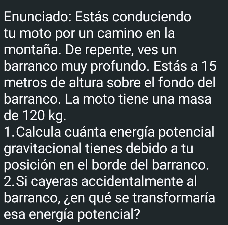 Enunciado: Estás conduciendo 
tu moto por un camino en la 
montaña. De repente, ves un 
barranco muy profundo. Estás a 15
metros de altura sobre el fondo del 
barranco. La moto tiene una masa 
de 120 kg. 
1.Calcula cuánta energía potencial 
gravitacional tienes debido a tu 
posición en el borde del barranco. 
2.Si cayeras accidentalmente al 
barranco, ¿en qué se transformaría 
esa energía potencial?