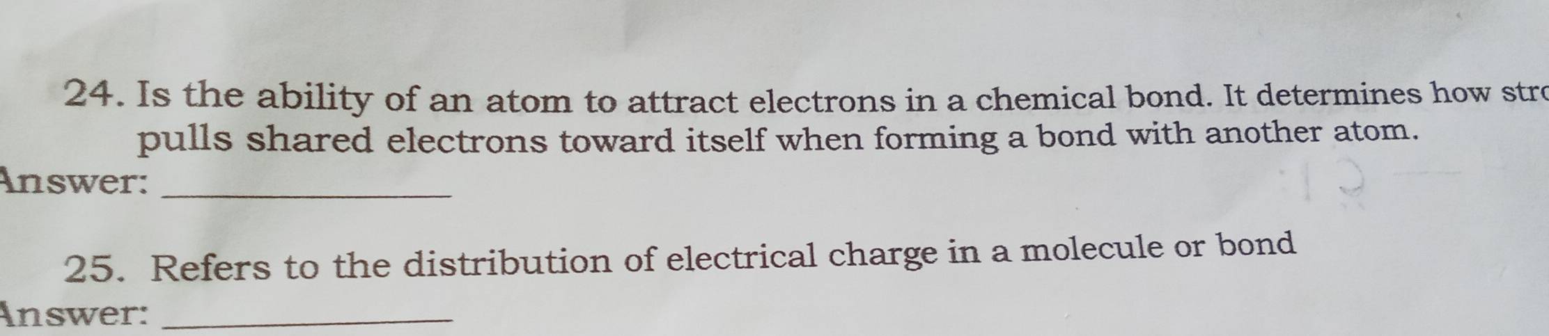 Is the ability of an atom to attract electrons in a chemical bond. It determines how stre 
pulls shared electrons toward itself when forming a bond with another atom. 
Answer:_ 
25. Refers to the distribution of electrical charge in a molecule or bond 
Answer:_