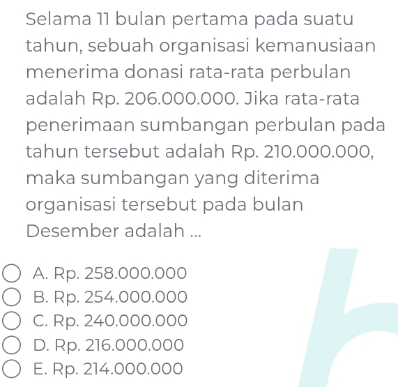 Selama 11 bulan pertama pada suatu
tahun, sebuah organisasi kemanusiaan
menerima donasi rata-rata perbulan
adalah Rp. 206.000.000. Jika rata-rata
penerimaan sumbangan perbulan pada
tahun tersebut adalah Rp. 210.000.000,
maka sumbangan yang diterima
organisasi tersebut pada bulan
Desember adalah ...
A. Rp. 258.000.000
B. Rp. 254.000.000
C. Rp. 240.000.000
D. Rp. 216.000.000
E. Rp. 214.000.000