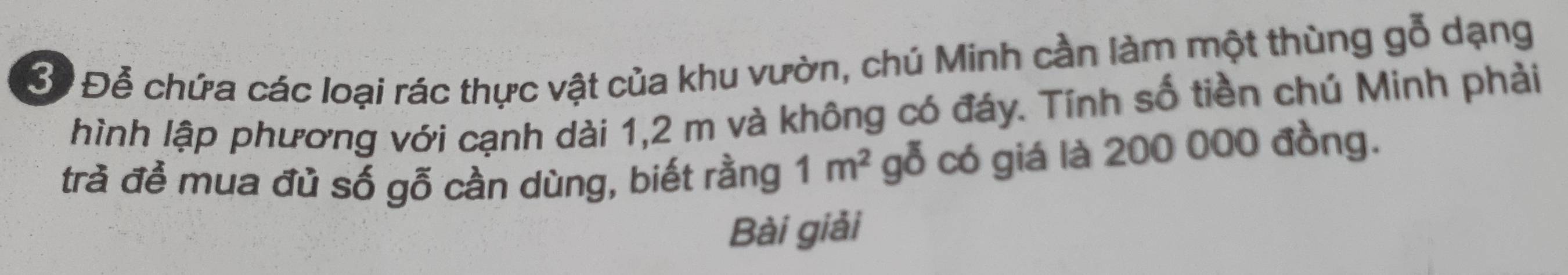 Bể Đễ chứa các loại rác thực vật của khu vườn, chú Minh cần làm một thùng gỗ dạng 
hình lập phương với cạnh dài 1, 2 m và không có đáy. Tính số tiền chú Minh phải 
trà đề mua đủ số gỗ cần dùng, biết rằng 1m^2 gỗ có giá là 200 000 đồng. 
Bài giải