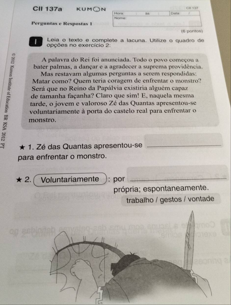 CII 137a K∪M○N 
Perguntas e Respostas 1 
(6 pontos) 
Leia o texto e complete a lacuna. Utilize o quadro de 
| opções no exercício 2: 
A palavra do Rei foi anunciada. Todo o povo começou a 
bater palmas, a dançar e a agradecer a suprema providência. 
Mas restavam algumas perguntas a serem respondidas: 
Matar como? Quem teria coragem de enfrentar o monstro? 
Será que no Reino da Papálvia existiria alguém capaz 
de tamanha façanha? Claro que sim! E, naquela mesma 
tarde, o jovem e valoroso Zé das Quantas apresentou-se 
voluntariamente à porta do castelo real para enfrentar o 
monstro. 
1. Zé das Quantas apresentou-se_ 
para enfrentar o monstro. 
2. ( Voluntariamente : por 
_ 
própria; espontaneamente. 
trabalho / gestos / vontade