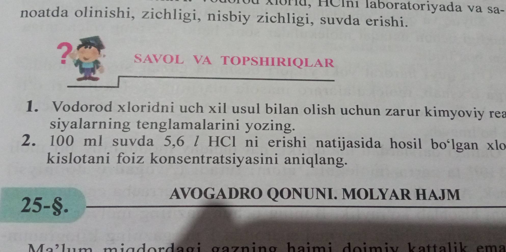 Xlbru, HClní laboratoriyada va sa- 
noatda olinishi, zichligi, nisbiy zichligi, suvda erishi. 
? 
SAVOL VA TOPSHIRIQLAR 
1. Vodorod xloridni uch xil usul bilan olish uchun zarur kimyoviy rea 
siyalarning tenglamalarini yozing. 
2. 100 ml suvda 5,6 / HCl ni erishi natijasida hosil bo‘lgan xlo 
kislotani foiz konsentratsiyasini aniqlang. 
25-§. 
AVOGADRO QONUNI. MOLYAR HAJM 
Me³lum ɪdordagi gazning haimi doimiv kattalik ema