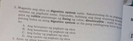 Maganda ang okra sa digestive system natin. Nakatutulong ito sa pagape M
sistema ng pagdumi natin. Gayundin, kabilang ang ilang seryosong kanee
gaya ng colitis-pamamaga ng lining ng colon, diverticulitis - malat n 
ito .
parang bulsa sa ating digestive system at iba pang nabibigyang luns a a
A. Ang benepisyo ng pagkain ng okra
B. Ang kasamaan ng pagkain ng okra
C. Ang kulay ng pagkain ng okra
I
3. Ayon sa ating kasau D. Ang epekto ng pagkain ng okra