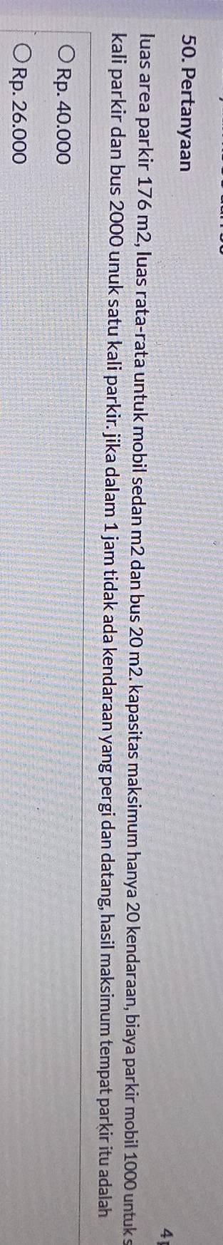 Pertanyaan
4
luas area parkir 176 m2, luas rata-rata untuk mobil sedan m2 dan bus 20 m2. kapasitas maksimum hanya 20 kendaraan, biaya parkir mobil 1000 untuk s
kali parkir dan bus 2000 unuk satu kali parkir. jika dalam 1 jam tidak ada kendaraan yang pergi dan datang, hasil maksimum tempat parkir itu adalah
Rp. 40.000
Rp. 26.000
