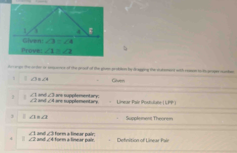 Arrange the order or sequence of the proof of the given problem by dragging the statement with reason to its proper number
1 ∠ 3≌ ∠ 4
Given
2 ∠ 1 and ∠ 3 are supplementary;
∠ 2 and ∠ 4 are supplementary. Linear Pair Postulate ( LPP )
3 ∠ 1≌ ∠ 2
Supplement Theorem
∠ 1 and ∠ 3 form a linear pair;
4 H ∠ 2 and ∠ 4 form a linear pair. Defnition of Linear Pair