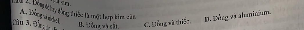 im .
Cau 2. Đông đỏ hay đồng thiếc là một hợp kim của
A. Đồng và nickel
Câu 3. . Đông thau lờ
B. Đồng và sắt. C. Đồng và thiếc. D. Đồng và aluminium.