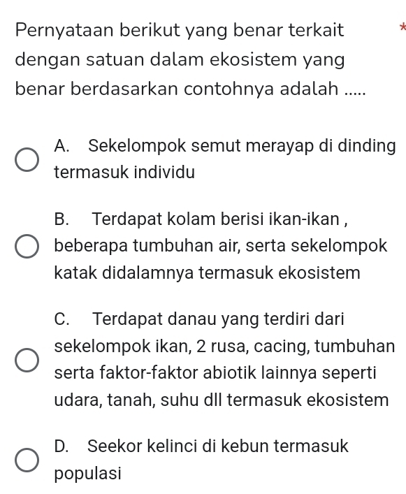 Pernyataan berikut yang benar terkait *
dengan satuan dalam ekosistem yang
benar berdasarkan contohnya adalah .....
A. Sekelompok semut merayap di dinding
termasuk individu
B. Terdapat kolam berisi ikan-ikan ,
beberapa tumbuhan air, serta sekelompok
katak didalamnya termasuk ekosistem
C. Terdapat danau yang terdiri dari
sekelompok ikan, 2 rusa, cacing, tumbuhan
serta faktor-faktor abiotik lainnya seperti
udara, tanah, suhu dll termasuk ekosistem
D. Seekor kelinci di kebun termasuk
populasi