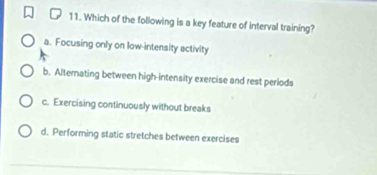 Which of the following is a key feature of interval training?
a. Focusing only on low-intensity activity
b. Alternating between high-intensity exercise and rest periods
c. Exercising continuously without breaks
d. Performing static stretches between exercises