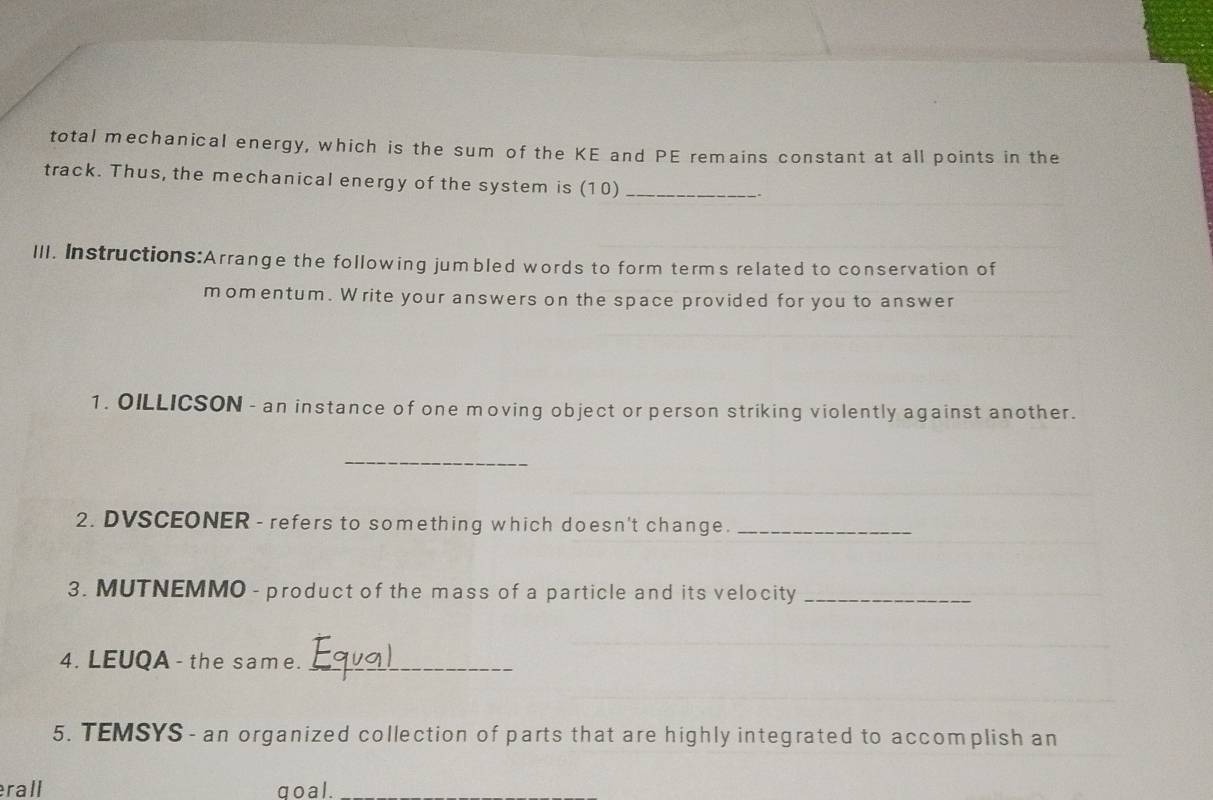 total mechanical energy, which is the sum of the KE and PE remains constant at all points in the 
track. Thus, the mechanical energy of the system is (10) _. 
III. Instructions:Arrange the following jumbled words to form terms related to conservation of 
momentum. Write your answers on the space provided for you to answer 
1. OILLICSON - an instance of one moving object or person striking violently against another. 
_ 
2. DVSCEONER - refers to something which doesn't change._ 
3. MUTNEMMO - product of the mass of a particle and its velocity_ 
4. LEUQA - the same._ 
5. TEMSYS - an organized collection of parts that are highly integrated to accomplish an 
rall ao al .