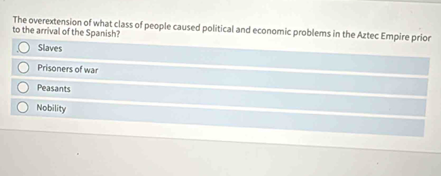 The overextension of what class of people caused political and economic problems in the Aztec Empire prior
to the arrival of the Spanish?
Slaves
Prisoners of war
Peasants
Nobility