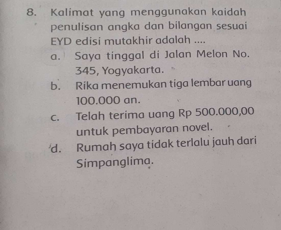 Kalimat yang menggunakan kaidah
penulisan angka dan bilangan sesuai
EYD edisi mutakhir adalah ....
a. Saya tinggal di Jalan Melon No.
345, Yogyakarta.
b. Rika menemukan tiga lembar uang
100.000 an.
c. Telah terima uang Rp 500.000,00
untuk pembayaran novel.
d. Rumah saya tidak terlalu jauh dari
Simpanglima.