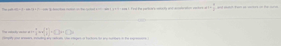 The path r(t)=(1-sin t)+(t-cos Ol descrbes moñon on the cycloid x=1-sin Ly=1-cos t Find the particle's velocity and acceleration vectors a t= π /2  , and sketch them as vectors on the curve 
The velocity veclor at t= π /2 isv( x/2 )=(□ i+(□ )i
(Simplify your answers, including any radicals. Use integers or fractions for any numbers in the expressions.)