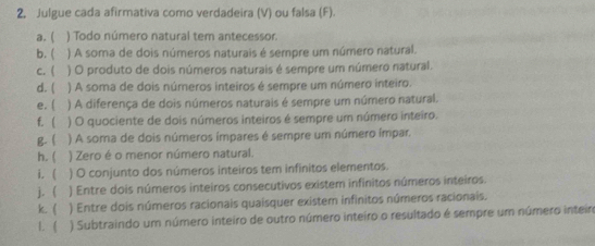 Julgue cada afirmativa como verdadeira (V) ou falsa (F). 
a.  ) Todo número natural tem antecessor. 
b. ( ) A soma de dois números naturais é sempre um número natural. 
c. ( ) O produto de dois números naturais é sempre um número natural. 
d. ( ) A soma de dois números inteiros é sempre um número inteiro. 
e. ( ) A diferença de dois números naturais é sempre um número natural. 
f.  ) O quociente de dois números inteiros é sempre um número inteiro. 
g.  ) A soma de dois números ímpares é sempre um número ímpar. 
h. ( ) Zero é o menor número natural. 
i. ( ) O conjunto dos números inteiros tem infinitos elementos. 
j. ( ) Entre dois números inteiros consecutivos existem infinitos números inteiros. 
k ( ) Entre dois números racionais quaisquer existem infinitos números racionais. 
L ( ) Subtraindo um número inteiro de outro número inteiro o resultado é sempre um número inteiro