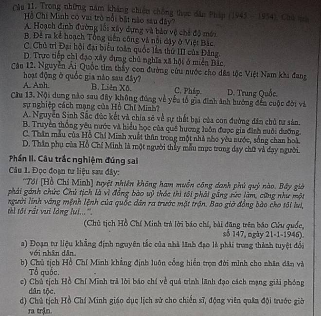 Cầu 11. Trong những năm khảng chiến chống thực dân Pháp (194 3-19 54). Chú tịc
Hồ Chi Minh có vai trò nổi bất nào sau đây?
A Hoạch định đường lối xây dựng và bảo vệ chế độ mới
B. Đề ra kể hoạch Tổng tiến công và nổi dậy ở Việt Bắc
C. Chủ trì Đại hội đại biểu toàn quốc lần thứ III của Đảng.
D. Trực tiếp chỉ đạo xây dựng chủ nghĩa xã hội ở miền Bắc.
Câu 12. Nguyễn Ái Quốc tìm thấy con đường cứu nước cho dân tộc Việt Nam khi đang
hoạt động ở quốc gia nào sau đây?
A. Anh. B. Liên Xô. C. Pháp. D. Trung Quốc.
Cầu 13, Nội dung nào sau đây không đúng về yếu tố gia đình ảnh hướng đến cuộc đời và
sự nghiệp cách mạng của Hồ Chỉ Minh?
A. Nguyễn Sinh Sắc đúc kết và chia sẻ về sự thất bại của con đường dân chủ tư sân.
B. Truyền thống yêu nước và hiểu học của quê hương luôn được gia đình nuôi đưỡng.
C. Thân mẫu của Hồ Chí Minh xuất thân trong một nhà nho yêu nước, sống chan hoà.
D. Thân phụ của Hồ Chí Minh là một người thầy mẫu mực trong dạy chữ và dạy người.
Phần II. Câu trắc nghiệm đúng sai
Câu 1. Đọc đoạn tư liệu sau đây:
''Tôi [Hồ Chỉ Minh] tuyệt nhiên không ham muốn công danh phú quỷ nào. Bây giờ
phải gánh chức Chủ tịch là vì đồng bào uỷ thác thì tôi phải gắng sức làm, cũng như một
người lính vãng mệnh lệnh của quốc dân ra trước mặt trận. Bao giờ đồng bào cho tôi lui,
thì tối rất vưi lòng lui...''.
(Chủ tịch Hồ Chí Minh trà lời báo chí, bài đăng trên báo Cứu quốc,
số 147, ngày 21-1-1946).
a) Đoạn tư liệu khẳng định nguyên tắc của nhà lãnh đạo là phải trung thành tuyệt đổi
với nhân dân.
b) Chủ tịch Hồ Chí Minh khẳng định luôn cống hiển trọn đời mình cho nhân dân và
Tổ quốc.
c) Chủ tịch Hồ Chí Minh trả lời báo chí về quá trình lãnh đạo cách mạng giải phóng
dân tộc.
d) Chú tịch Hồ Chí Minh giáo dục lịch sử cho chiến sĩ, động viên quân đội trước giờ
ra trận.