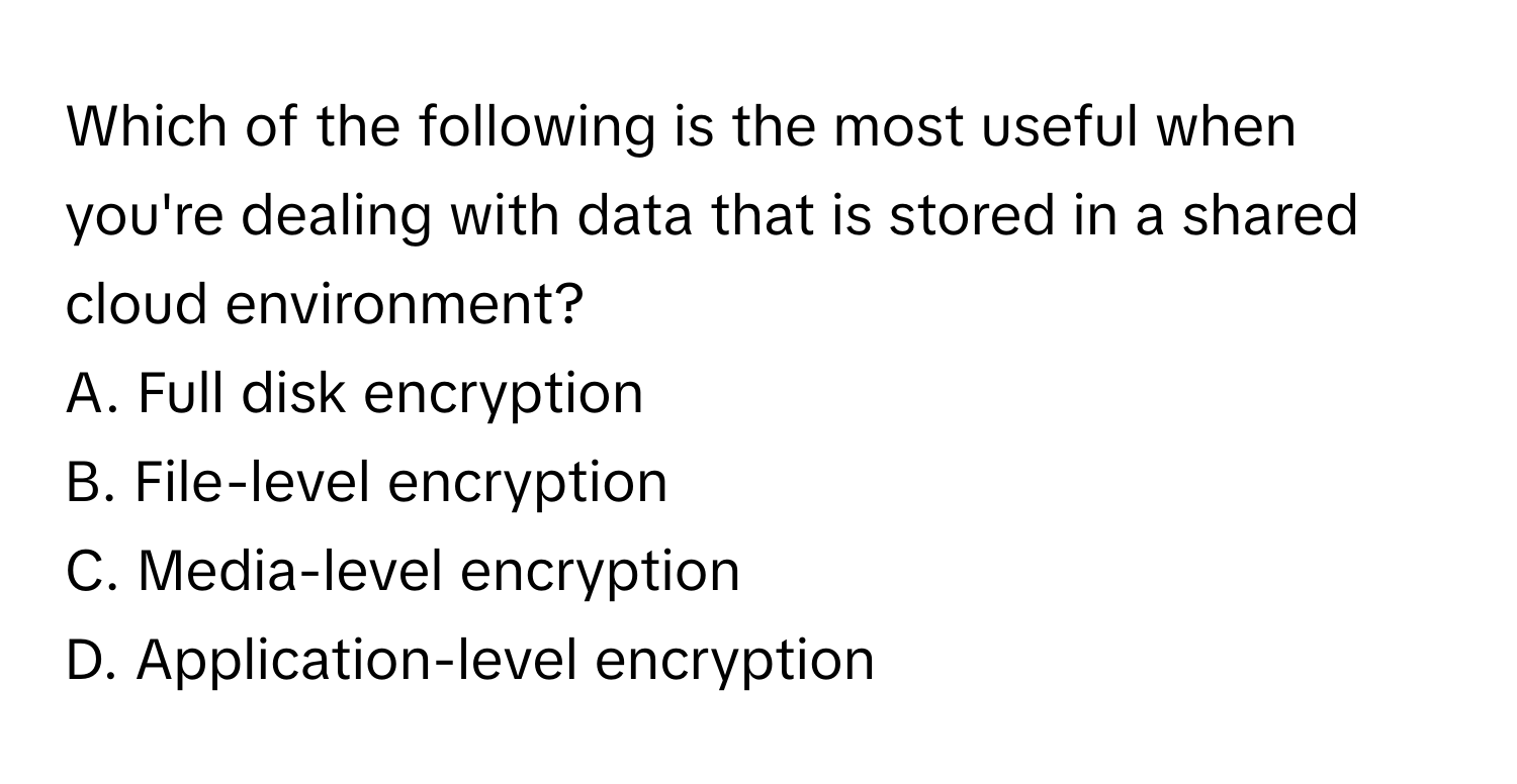 Which of the following is the most useful when you're dealing with data that is stored in a shared cloud environment?

A. Full disk encryption
B. File-level encryption
C. Media-level encryption
D. Application-level encryption