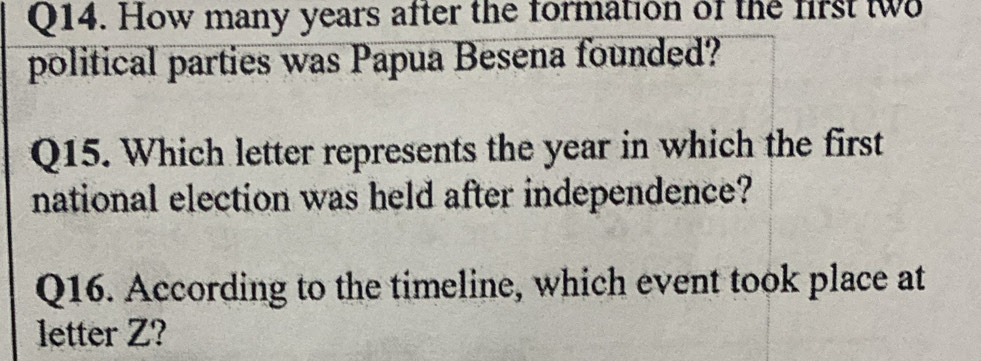 How many years after the formation of the first tw 
political parties was Papua Besena founded? 
Q15. Which letter represents the year in which the first 
national election was held after independence? 
Q16. According to the timeline, which event took place at 
letter Z?