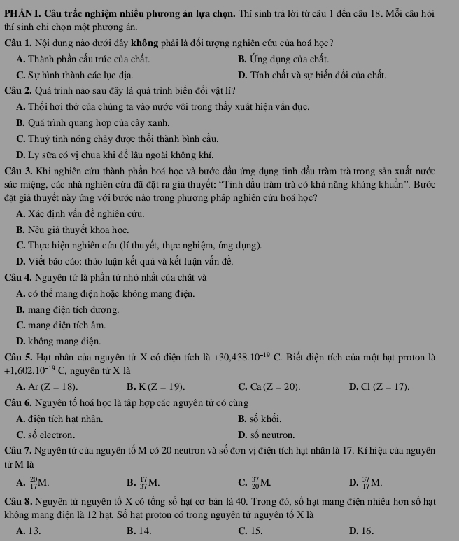 PHẢN I. Câu trắc nghiệm nhiều phương án lựa chọn. Thí sinh trả lời từ câu 1 đến câu 18. Mỗi câu hỏi
thí sinh chỉ chọn một phương án.
Câu 1. Nội dung nào dưới đây không phải là đổi tượng nghiên cứu của hoá học?
A. Thành phần cấu trúc của chất. B. Ứng dụng của chất.
C. Sự hình thành các lục địa. D. Tính chất và sự biến đồi của chất.
Câu 2. Quá trình nào sau đây là quá trình biển đổi vật lí?
A. Thổi hơi thở của chúng ta vào nước vôi trong thấy xuất hiện vẫn đục.
B. Quá trình quang hợp của cây xanh.
C. Thuỷ tinh nóng chảy được thổi thành bình cầu.
D. Ly sữa có vị chua khi để lâu ngoài không khí.
Câu 3. Khi nghiên cứu thành phần hoá học và bước đầu ứng dụng tinh dầu tràm trà trong sản xuất nước
súc miệng, các nhà nghiên cứu đã đặt ra giả thuyết: “Tinh dầu tràm trà có khả năng kháng khuẩn”. Bước
đặt giả thuyết này ứng với bước nào trong phương pháp nghiên cứu hoá học?
A. Xác định vấn đề nghiên cứu.
B. Nêu giả thuyết khoa học.
C. Thực hiện nghiên cứu (lí thuyết, thực nghiệm, ứng dụng).
D. Viết báo cáo: thảo luận kết quả và kết luận vẫn đề.
Câu 4. Nguyên tử là phần tử nhỏ nhất của chất và
A. có thể mang điện hoặc không mang điện.
B. mang điện tích dương.
C. mang điện tích âm.
D. không mang điện.
Câu 5. Hạt nhân của nguyên tử X có điện tích ldot a+30,438.10^(-19)C. Biết điện tích của một hạt proton là
+1,602.10^(-19)C 2, nguyên tử X là
A. Ar(Z=18). B. K(Z=19). C. Ca(Z=20). D. CI(Z=17).
Câu 6. Nguyên tố hoá học là tập hợp các nguyên tử có cùng
A. điện tích hạt nhân. B. shat okhhat oi.
C. số electron. D. shat 0 neutron.
Câu 7. Nguyên tử của nguyên tố M có 20 neutron và số đơn vị điện tích hạt nhân là 17. Kí hiệu của nguyên
tử M là
A. _(17)^(20)M. B. _(37)^(17)M. C. _(20)^(37)M. D. _(17)^(37)M.
Câu 8. Nguyên tử nguyên tố X có tổng số hạt cơ bản là 40. Trong đó, số hạt mang điện nhiều hơn số hạt
không mang điện là 12 hạt. Số hạt proton có trong nguyên tử nguyên tố X là
A. 13. B. 14. C. 15. D. 16.