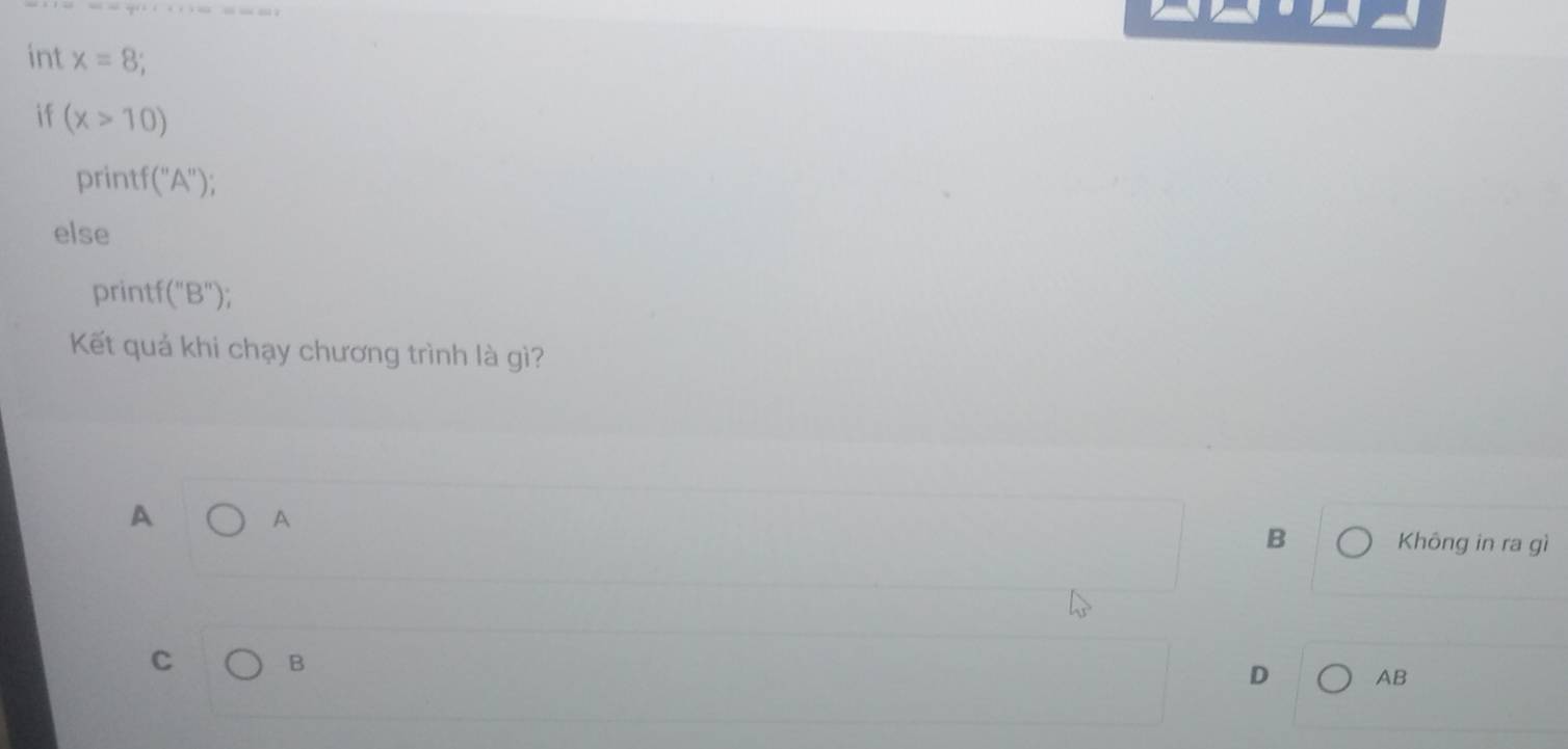 int x=8
if (x>10)
printf (''A'' ):
else
prin tf(''B''); 
Kết quả khi chạy chương trình là gì?
A
A Không in ra gì
B
C B
D AB