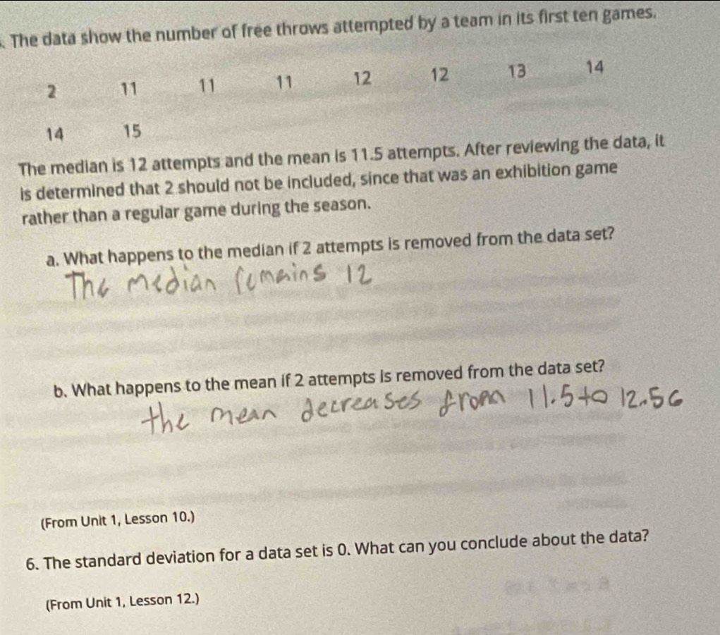 The data show the number of free throws attempted by a team in its first ten games. 
The median is 12 attempts and the mean is 11.5 att 
is determined that 2 should not be included, since that was an exhibition game 
rather than a regular game during the season. 
a. What happens to the median if 2 attempts is removed from the data set? 
b. What happens to the mean if 2 attempts is removed from the data set? 
(From Unit 1, Lesson 10.) 
6. The standard deviation for a data set is 0. What can you conclude about the data? 
(From Unit 1, Lesson 12.)