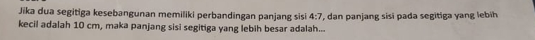 Jika dua segitiga kesebangunan memiliki perbandingan panjang sisi , dan panjang sisi pada segitiga yang lebih 4:7
kecil adalah 10 cm, maka panjang sisi segitiga yang lebih besar adalah...