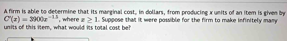 A firm is able to determine that its marginal cost, in dollars, from producing x units of an item is given by
C'(x)=3900x^(-1.5) , where x≥ 1. Suppose that it were possible for the firm to make infinitely many 
units of this item, what would its total cost be?