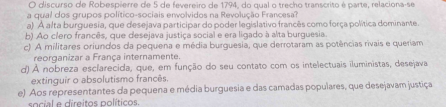 discurso de Robespierre de 5 de fevereiro de 1794, do qual o trecho transcrito é parte, relaciona-se
a qual dos grupos político-sociais envolvidos na Revolução Francesa?
a) À alta burguesia, que desejava participar do poder legislativo francês como força política dominante.
b) Ao clero francês, que desejava justiça social e era ligado à alta burguesia.
c) A militares oriundos da pequena e média burguesia, que derrotaram as potências rivais e queriam
reorganizar a França internamente.
d) À nobreza esclarecida, que, em função do seu contato com os intelectuais iluministas, desejava
extinguir o absolutismo francês.
e) Aos representantes da pequena e média burguesia e das camadas populares, que desejavam justiça
social e direitos políticos.